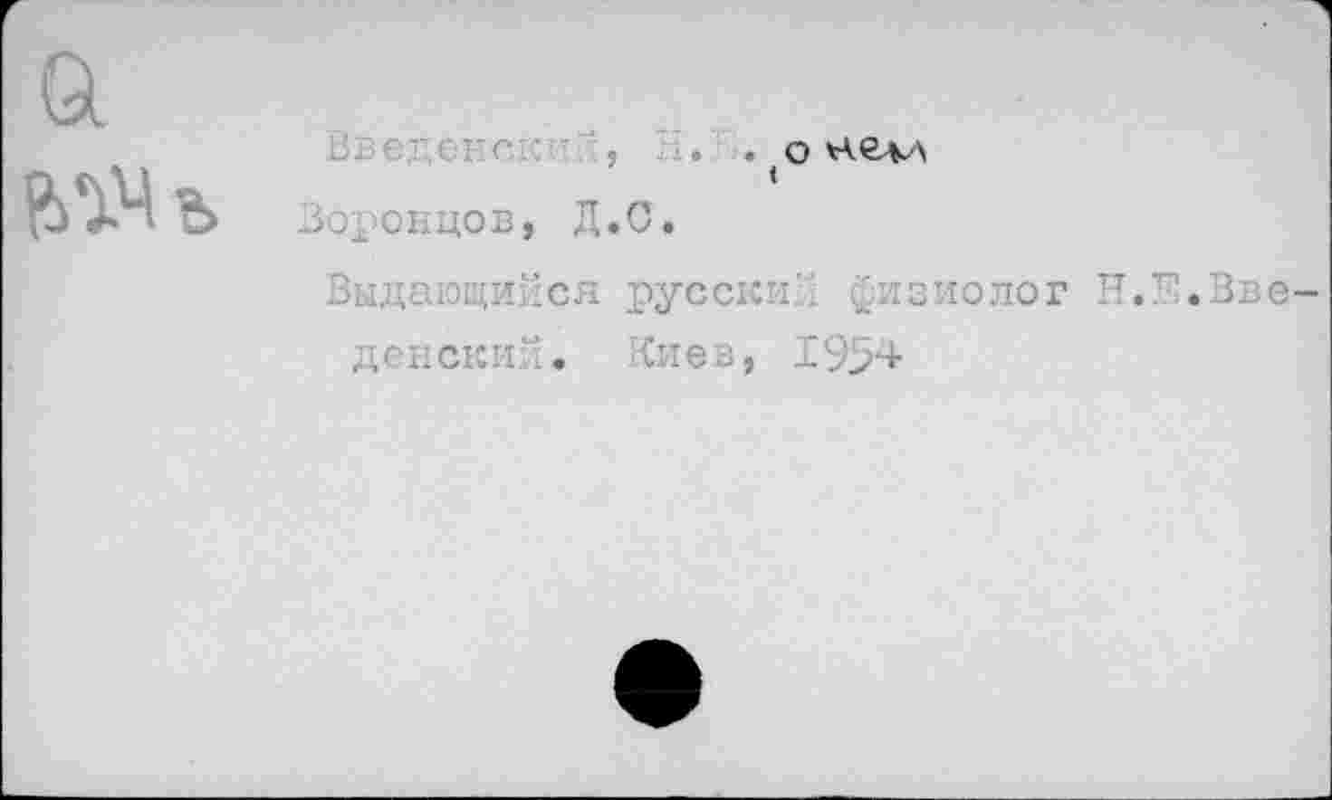 ﻿1. . (о нел-л
Воронцов, Д.С.
Выдающийся русский уизиолог Н.Е.Вве денски; ’. Кие в, 19>4